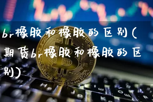 br橡胶和橡胶的区别(期货br橡胶和橡胶的区别)_https://www.qgjzrcxxzxpt.com_上期能源_第1张