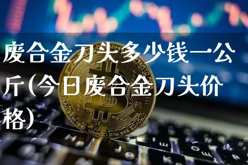 废合金刀头多少钱一公斤(今日废合金刀头价格)_https://www.qgjzrcxxzxpt.com_广期所_第1张