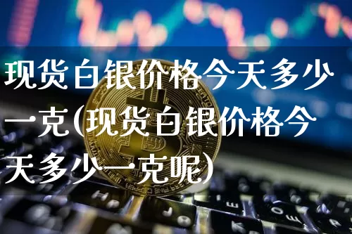 现货白银价格今天多少一克(现货白银价格今天多少一克呢)_https://www.qgjzrcxxzxpt.com_广期所_第1张