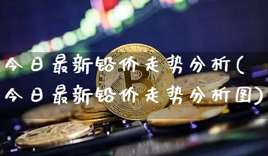 今日最新铅价走势分析(今日最新铅价走势分析图)_https://www.qgjzrcxxzxpt.com_中金所_第1张
