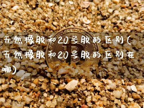 天然橡胶和20号胶的区别(天然橡胶和20号胶的区别在哪)_https://www.qgjzrcxxzxpt.com_郑商所_第1张
