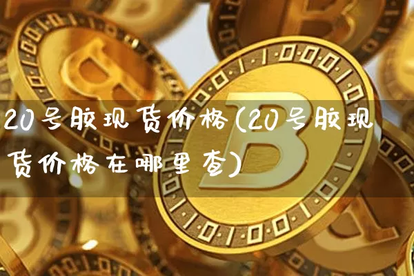 20号胶现货价格(20号胶现货价格在哪里查)_https://www.qgjzrcxxzxpt.com_上期所_第1张