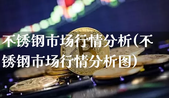 不锈钢市场行情分析(不锈钢市场行情分析图)_https://www.qgjzrcxxzxpt.com_广期所_第1张