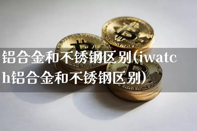 铝合金和不锈钢区别(iwatch铝合金和不锈钢区别)_https://www.qgjzrcxxzxpt.com_广期所_第1张