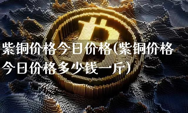 紫铜价格今日价格(紫铜价格今日价格多少钱一斤)_https://www.qgjzrcxxzxpt.com_上期能源_第1张