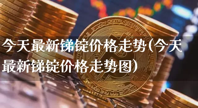 今天最新锑锭价格走势(今天最新锑锭价格走势图)_https://www.qgjzrcxxzxpt.com_上期所_第1张