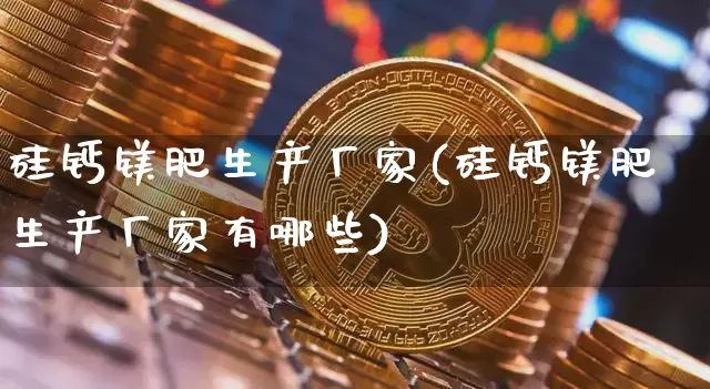 硅钙镁肥生产厂家(硅钙镁肥生产厂家有哪些)_https://www.qgjzrcxxzxpt.com_上期能源_第1张