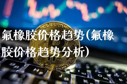 氟橡胶价格趋势(氟橡胶价格趋势分析)_https://www.qgjzrcxxzxpt.com_广期所_第1张
