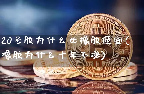 20号胶为什么比橡胶便宜(橡胶为什么十年不涨)_https://www.qgjzrcxxzxpt.com_上期所_第1张