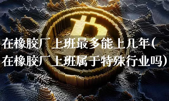 在橡胶厂上班最多能上几年(在橡胶厂上班属于特殊行业吗)_https://www.qgjzrcxxzxpt.com_大商所_第1张