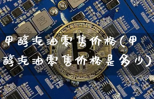 甲醇汽油零售价格(甲醇汽油零售价格是多少)_https://www.qgjzrcxxzxpt.com_大商所_第1张