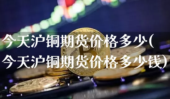 今天沪铜期货价格多少(今天沪铜期货价格多少钱)_https://www.qgjzrcxxzxpt.com_中金所_第1张