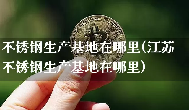 不锈钢生产基地在哪里(江苏不锈钢生产基地在哪里)_https://www.qgjzrcxxzxpt.com_上期能源_第1张