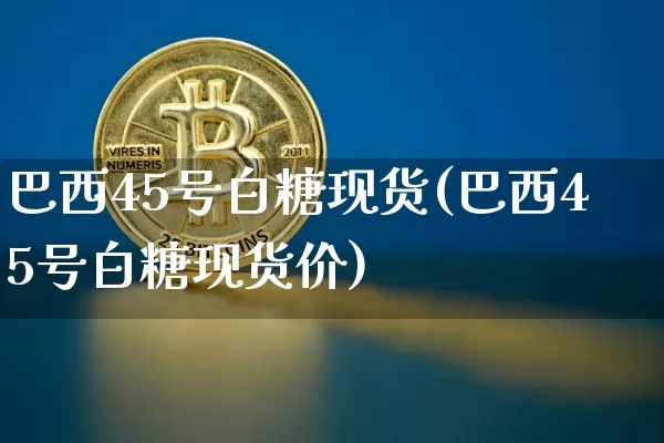 巴西45号白糖现货(巴西45号白糖现货价)_https://www.qgjzrcxxzxpt.com_上期所_第1张