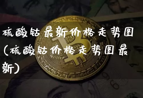 硫酸钴最新价格走势图(硫酸钴价格走势图最新)_https://www.qgjzrcxxzxpt.com_郑商所_第1张
