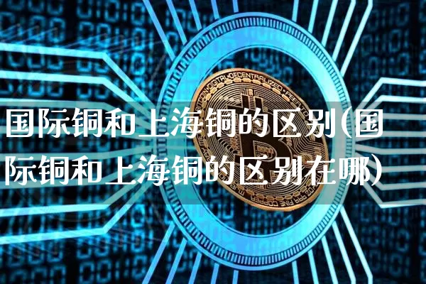 国际铜和上海铜的区别(国际铜和上海铜的区别在哪)_https://www.qgjzrcxxzxpt.com_广期所_第1张