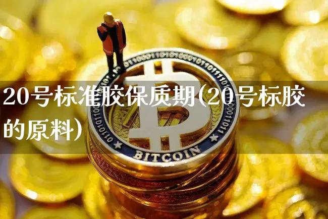 20号标准胶保质期(20号标胶的原料)_https://www.qgjzrcxxzxpt.com_上期能源_第1张