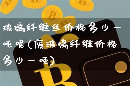 玻璃纤维丝价格多少一吨呢(废玻璃纤维价格多少一吨)_https://www.qgjzrcxxzxpt.com_上期能源_第1张