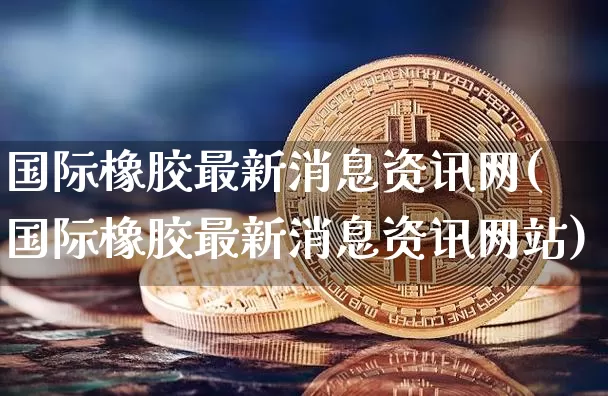 国际橡胶最新消息资讯网(国际橡胶最新消息资讯网站)_https://www.qgjzrcxxzxpt.com_广期所_第1张