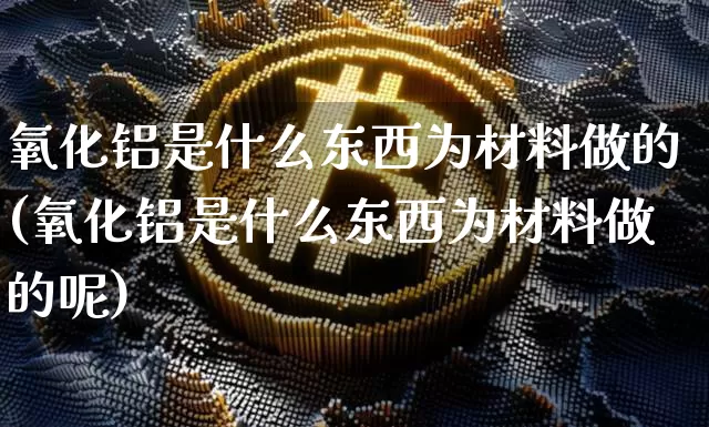 氧化铝是什么东西为材料做的(氧化铝是什么东西为材料做的呢)_https://www.qgjzrcxxzxpt.com_上期能源_第1张
