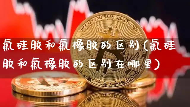 氟硅胶和氟橡胶的区别(氟硅胶和氟橡胶的区别在哪里)_https://www.qgjzrcxxzxpt.com_上期能源_第1张