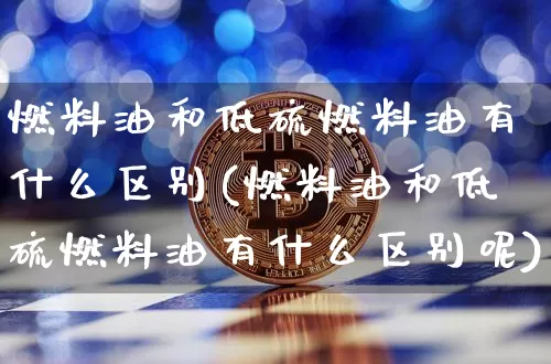 燃料油和低硫燃料油有什么区别(燃料油和低硫燃料油有什么区别呢)_https://www.qgjzrcxxzxpt.com_中金所_第1张