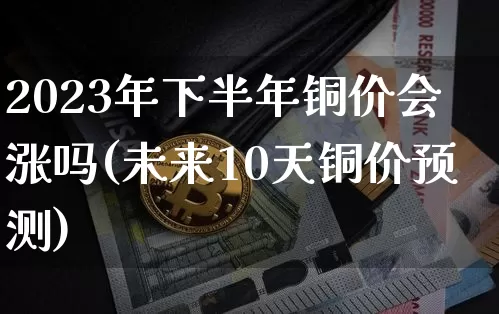 2023年下半年铜价会涨吗(未来10天铜价预测)_https://www.qgjzrcxxzxpt.com_上期能源_第1张