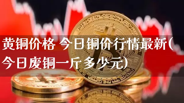 黄铜价格 今日铜价行情最新(今日废铜一斤多少元)_https://www.qgjzrcxxzxpt.com_广期所_第1张