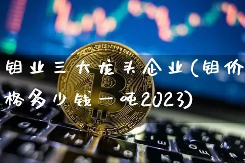 钼业三大龙头企业(钼价格多少钱一吨2023)_https://www.qgjzrcxxzxpt.com_上期能源_第1张