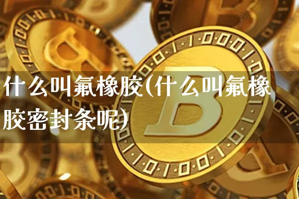 什么叫氟橡胶(什么叫氟橡胶密封条呢)_https://www.qgjzrcxxzxpt.com_上期所_第1张