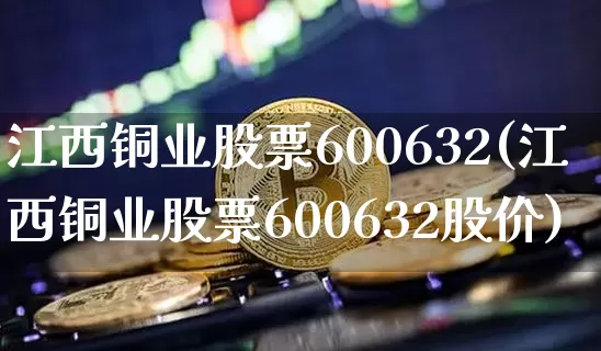 江西铜业股票600632(江西铜业股票600632股价)_https://www.qgjzrcxxzxpt.com_上期能源_第1张