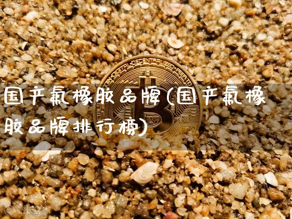 国产氟橡胶品牌(国产氟橡胶品牌排行榜)_https://www.qgjzrcxxzxpt.com_上期能源_第1张
