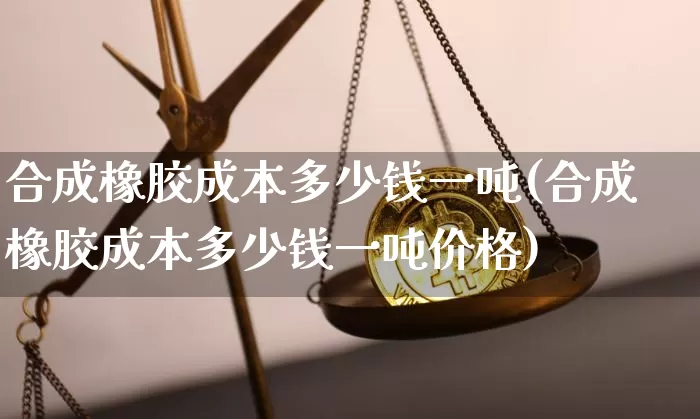 合成橡胶成本多少钱一吨(合成橡胶成本多少钱一吨价格)_https://www.qgjzrcxxzxpt.com_上期能源_第1张