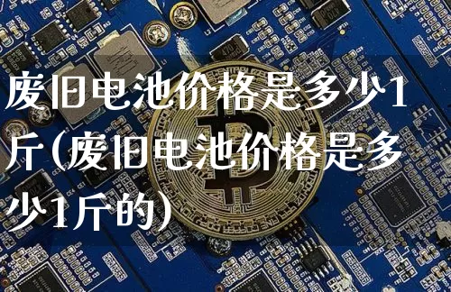 废旧电池价格是多少1斤(废旧电池价格是多少1斤的)_https://www.qgjzrcxxzxpt.com_大商所_第1张