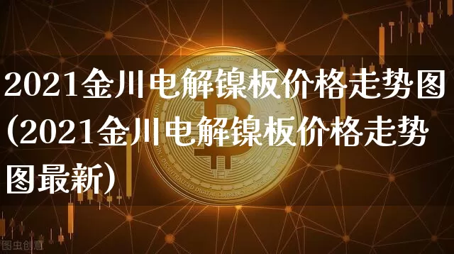 2021金川电解镍板价格走势图(2021金川电解镍板价格走势图最新)_https://www.qgjzrcxxzxpt.com_上期所_第1张