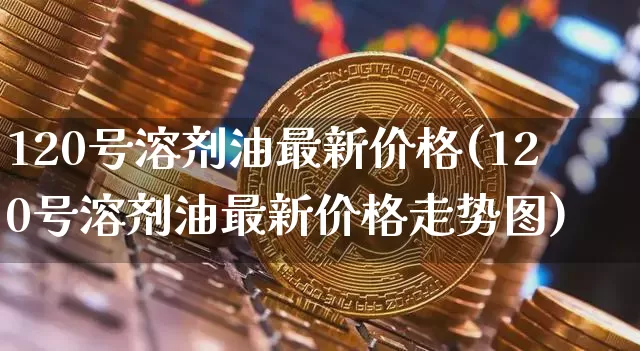 120号溶剂油最新价格(120号溶剂油最新价格走势图)_https://www.qgjzrcxxzxpt.com_广期所_第1张