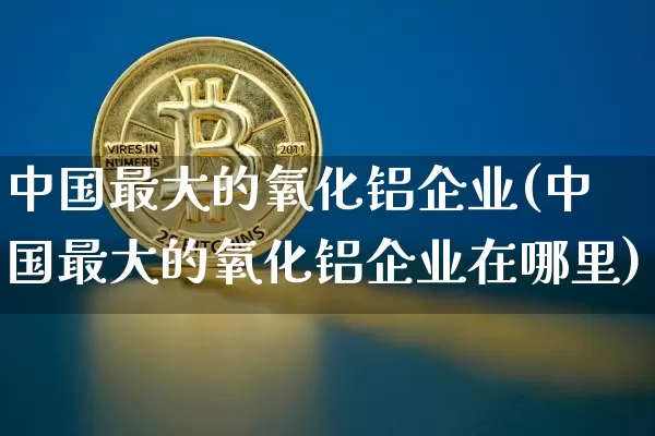 中国最大的氧化铝企业(中国最大的氧化铝企业在哪里)_https://www.qgjzrcxxzxpt.com_上期能源_第1张