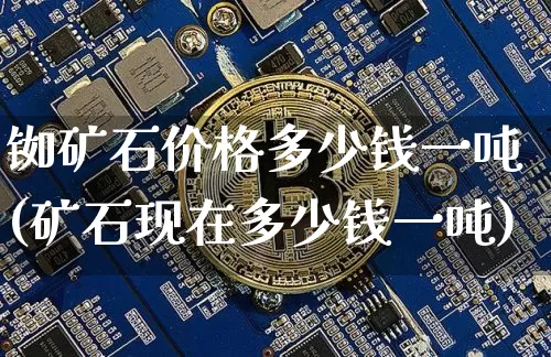 铷矿石价格多少钱一吨(矿石现在多少钱一吨)_https://www.qgjzrcxxzxpt.com_上期所_第1张