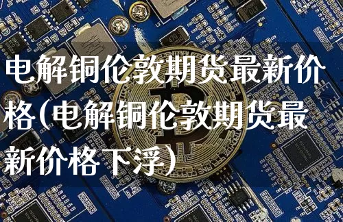 电解铜伦敦期货最新价格(电解铜伦敦期货最新价格下浮)_https://www.qgjzrcxxzxpt.com_上期所_第1张