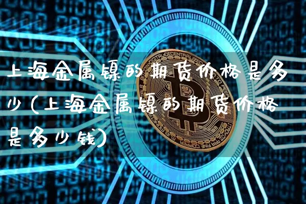 上海金属镍的期货价格是多少(上海金属镍的期货价格是多少钱)_https://www.qgjzrcxxzxpt.com_上期能源_第1张