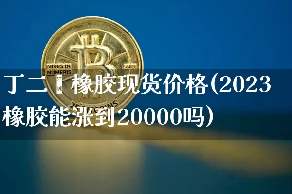 丁二烯橡胶现货价格(2023橡胶能涨到20000吗)_https://www.qgjzrcxxzxpt.com_上期所_第1张