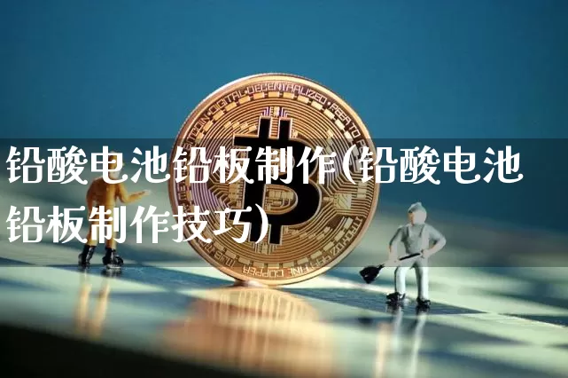 铅酸电池铅板制作(铅酸电池铅板制作技巧)_https://www.qgjzrcxxzxpt.com_上期所_第1张