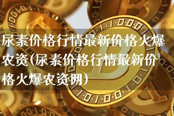 尿素价格行情最新价格火爆农资(尿素价格行情最新价格火爆农资网)_https://www.qgjzrcxxzxpt.com_中金所_第1张
