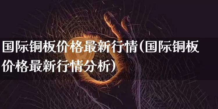 国际铜板价格最新行情(国际铜板价格最新行情分析)_https://www.qgjzrcxxzxpt.com_广期所_第1张