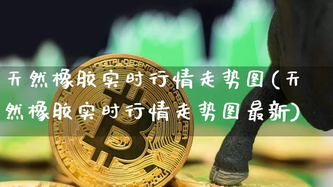 天然橡胶实时行情走势图(天然橡胶实时行情走势图最新)_https://www.qgjzrcxxzxpt.com_大商所_第1张