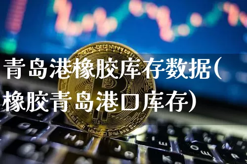 青岛港橡胶库存数据(橡胶青岛港口库存)_https://www.qgjzrcxxzxpt.com_上期能源_第1张
