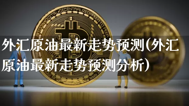 外汇原油最新走势预测(外汇原油最新走势预测分析)_https://www.qgjzrcxxzxpt.com_上期能源_第1张