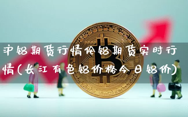 沪铝期货行情伦铝期货实时行情(长江有色铝价格今日铝价)_https://www.qgjzrcxxzxpt.com_上期能源_第1张