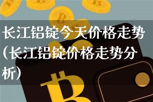 长江铝锭今天价格走势(长江铝锭价格走势分析)_https://www.qgjzrcxxzxpt.com_中金所_第1张