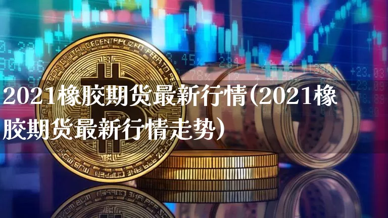 2021橡胶期货最新行情(2021橡胶期货最新行情走势)_https://www.qgjzrcxxzxpt.com_上期能源_第1张